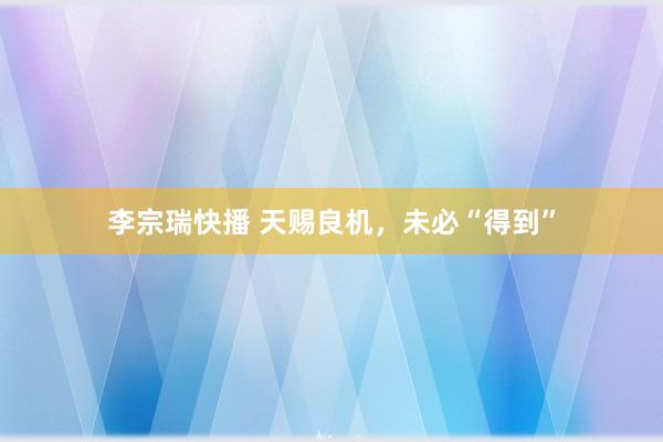 李宗瑞快播 天赐良机，未必“得到”