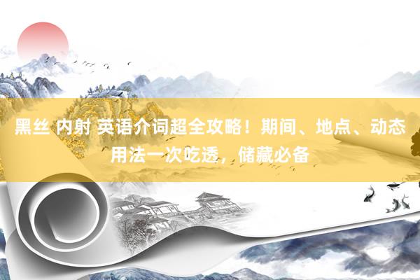 黑丝 内射 英语介词超全攻略！期间、地点、动态用法一次吃透，储藏必备