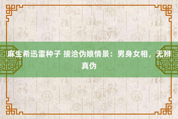 麻生希迅雷种子 接洽伪娘情景：男身女相，无辨真伪