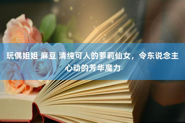玩偶姐姐 麻豆 清纯可人的萝莉仙女，令东说念主心动的芳华魔力