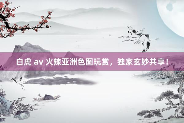 白虎 av 火辣亚洲色图玩赏，独家玄妙共享！