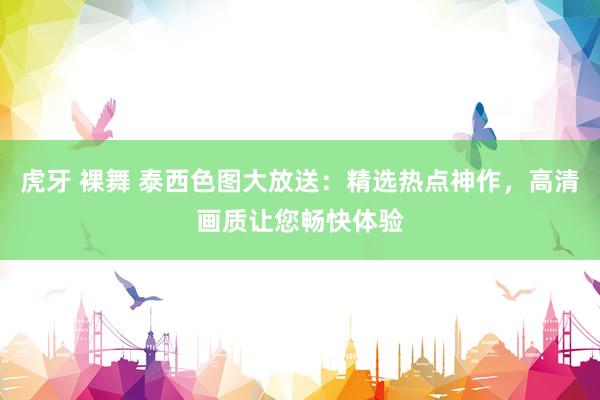虎牙 裸舞 泰西色图大放送：精选热点神作，高清画质让您畅快体验