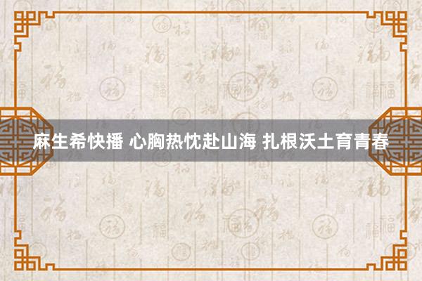 麻生希快播 心胸热忱赴山海 扎根沃土育青春