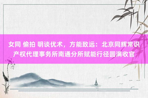 女同 偷拍 明谈优术，方能致远：北京同辉常识产权代理事务所南通分所赋能行径圆满收官