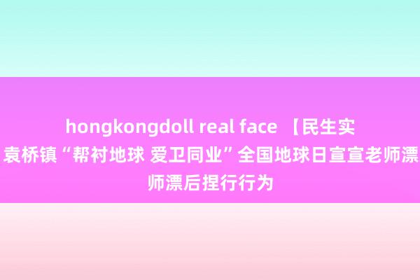hongkongdoll real face 【民生实事进行时】袁桥镇“帮衬地球 爱卫同业”全国地球日宣宣老师漂后捏行行为