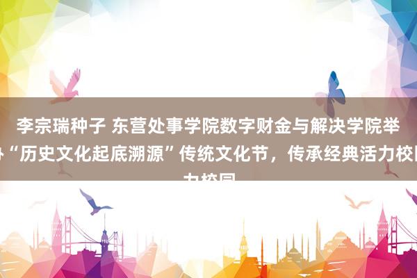 李宗瑞种子 东营处事学院数字财金与解决学院举办“历史文化起底溯源”传统文化节，传承经典活力校园