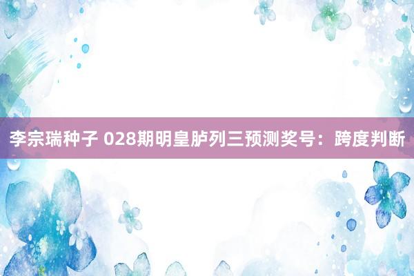 李宗瑞种子 028期明皇胪列三预测奖号：跨度判断