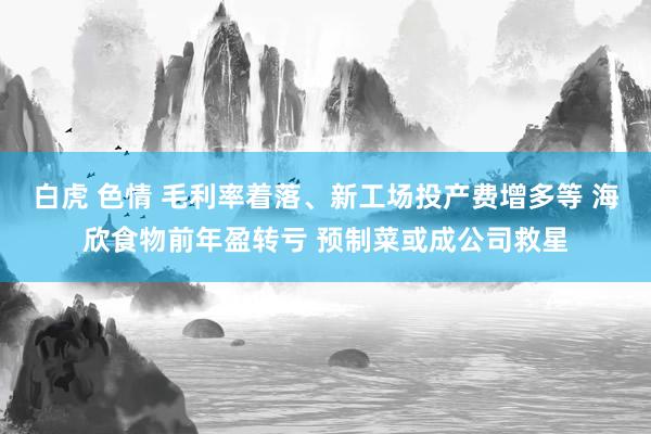 白虎 色情 毛利率着落、新工场投产费增多等 海欣食物前年盈转亏 预制菜或成公司救星