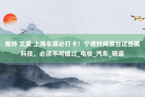 推特 文爱 上海车展必打卡！宁德时间展台这些黑科技，必须不可错过_电板_汽车_骁遥