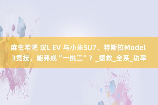 麻生希吧 汉L EV 与小米SU7、特斯拉Model 3竞技，能弗成“一挑二”？_援救_全系_功率