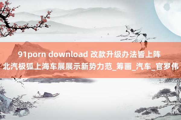 91porn download 改款升级办法皆上阵 北汽极狐上海车展展示新势力范_筹画_汽车_官罗伟