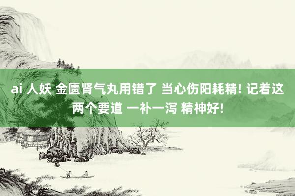 ai 人妖 金匮肾气丸用错了 当心伤阳耗精! 记着这两个要道 一补一泻 精神好!