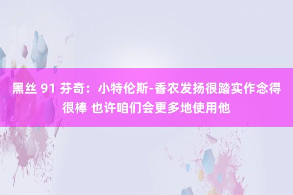 黑丝 91 芬奇：小特伦斯-香农发扬很踏实作念得很棒 也许咱们会更多地使用他