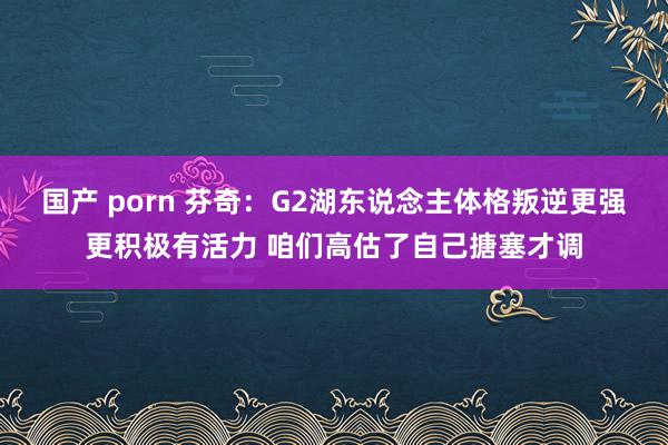 国产 porn 芬奇：G2湖东说念主体格叛逆更强更积极有活力 咱们高估了自己搪塞才调