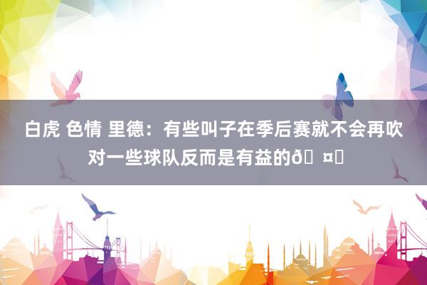 白虎 色情 里德：有些叫子在季后赛就不会再吹 对一些球队反而是有益的🤔