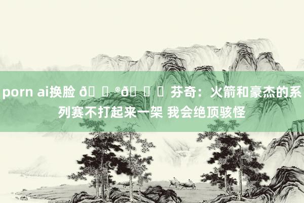 porn ai换脸 😮👀芬奇：火箭和豪杰的系列赛不打起来一架 我会绝顶骇怪