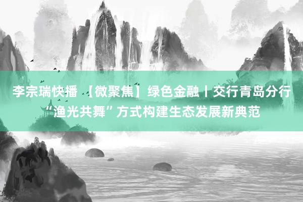 李宗瑞快播 【微聚焦】绿色金融丨交行青岛分行“渔光共舞”方式构建生态发展新典范