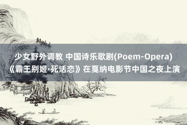 少女野外调教 中国诗乐歌剧(Poem-Opera)《霸王别姬·死活恋》在戛纳电影节中国之夜上演