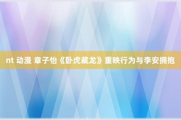 nt 动漫 章子怡《卧虎藏龙》重映行为与李安拥抱