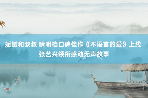 媛媛和叔叔 晴明档口碑佳作《不语言的爱》上线 张艺兴领衔感动无声故事